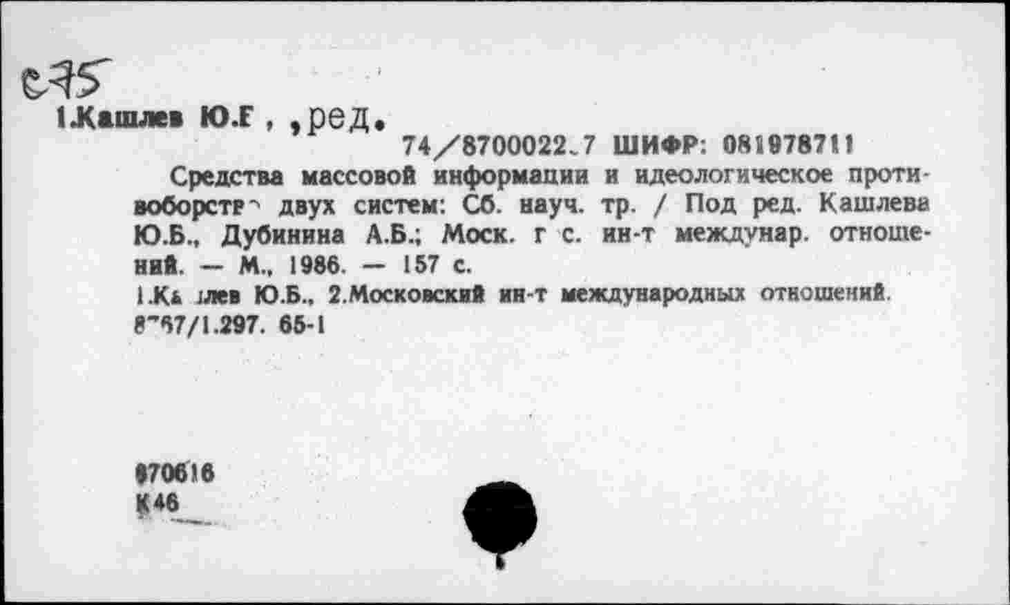 ﻿1Машлев Ю.Г , , рбД.
74/8700022.7 ШИФР: 081978711
Средства массовой информации и идеологическое противоборств'' двух систем: Сб. науч. тр. / Под ред. Кашлева Ю.Б., Дубинина А.Б.; Моск, г с. ин-т междунар. отношений. - М.. 1986. - 157 с.
1.К* :лев Ю.Б.. 2.Московский ин-т международных отношений.
8’67/1.297. 65-1
170616 К 46